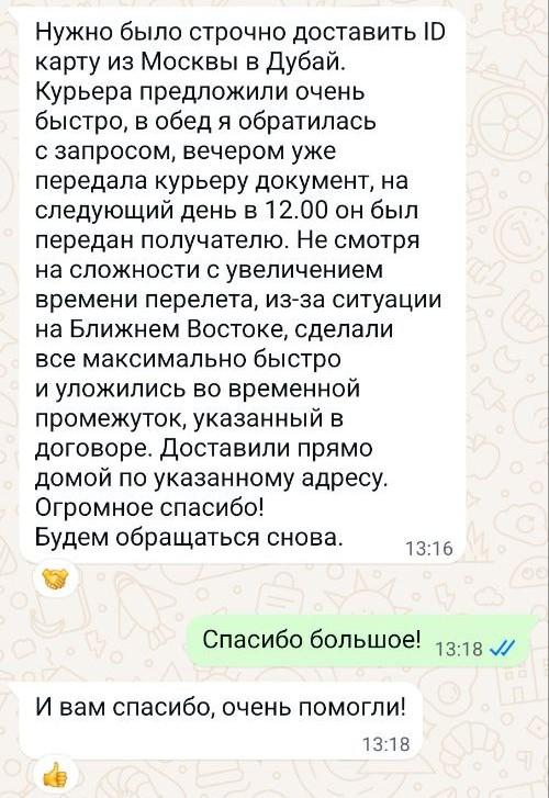 Нужно было строчно доставить ID карту из Москвы в Дубай.
Курьера предложили очень быстро, в обед я обратилась с запросом, вечером уже передала курьеру документ, на следующий день в 12.00 он был передан получателю. Не смотря на сложности с увеличением времени перелета, из-за ситуации на Ближнем Востоке, сделали все максимально быстро и уложились во временной промежуток, указанный в договоре. Доставили прямо домой по указанному адресу. Огромное спасибо! Будем обращаться снова.