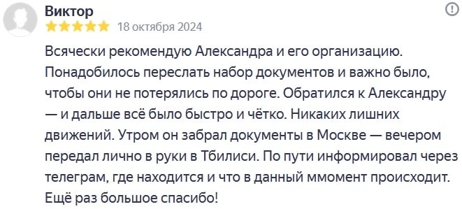 Всячески рекомендую Александра и его организацию. Понадобилось переслать набор документов и важно было, чтобы они не потерялись по дороге. Обратился к Александру — и дальше всё было быстро и чётко. Никаких лишних движений. Утром он забрал документы в Москве — вечером передал лично в руки в Тбилиси. По пути информировал через телеграм, где находится и что в данный ммомент происходит. Ещё раз большое спасибо!